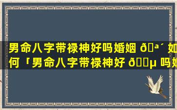 男命八字带禄神好吗婚姻 🪴 如何「男命八字带禄神好 🌵 吗婚姻如何看」